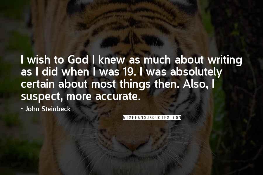 John Steinbeck Quotes: I wish to God I knew as much about writing as I did when I was 19. I was absolutely certain about most things then. Also, I suspect, more accurate.