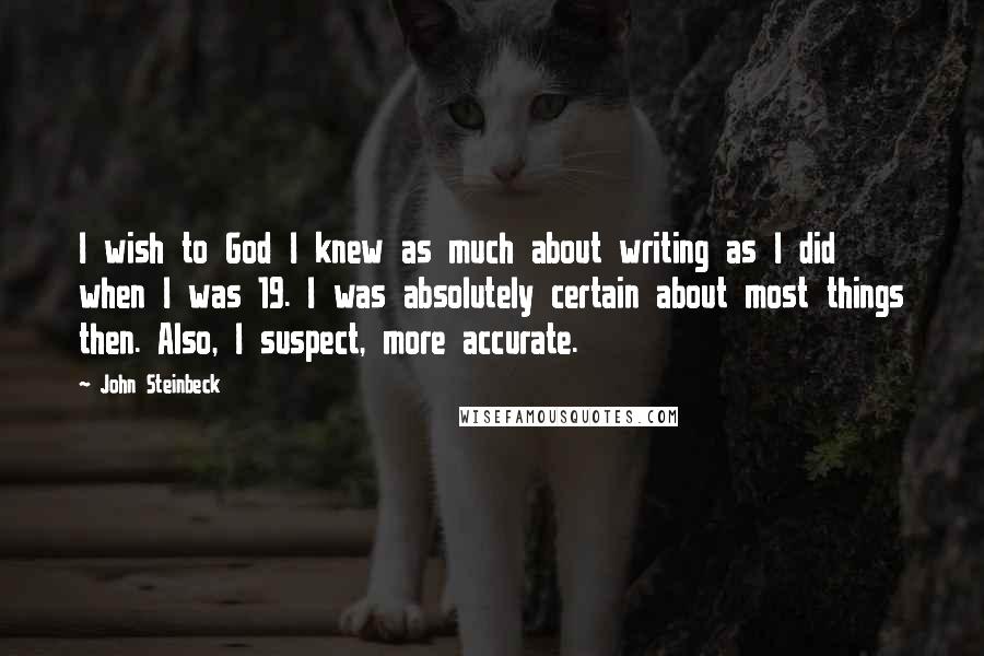 John Steinbeck Quotes: I wish to God I knew as much about writing as I did when I was 19. I was absolutely certain about most things then. Also, I suspect, more accurate.