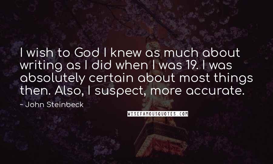 John Steinbeck Quotes: I wish to God I knew as much about writing as I did when I was 19. I was absolutely certain about most things then. Also, I suspect, more accurate.
