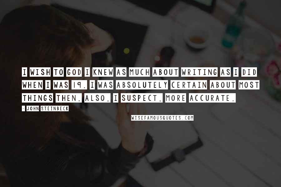 John Steinbeck Quotes: I wish to God I knew as much about writing as I did when I was 19. I was absolutely certain about most things then. Also, I suspect, more accurate.