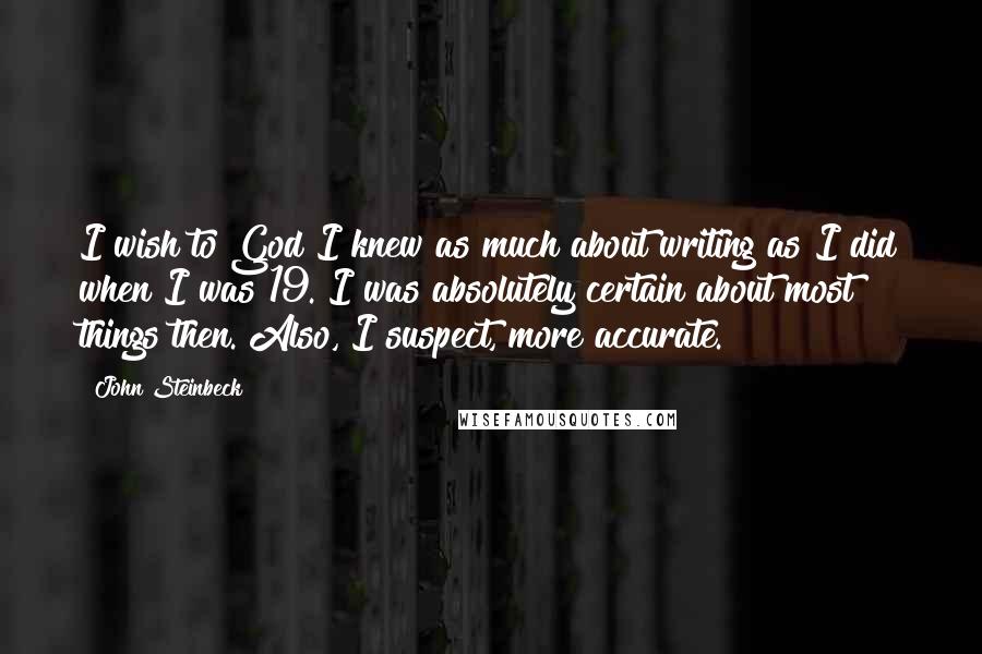John Steinbeck Quotes: I wish to God I knew as much about writing as I did when I was 19. I was absolutely certain about most things then. Also, I suspect, more accurate.