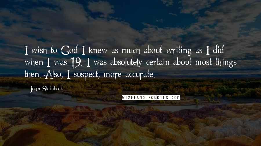 John Steinbeck Quotes: I wish to God I knew as much about writing as I did when I was 19. I was absolutely certain about most things then. Also, I suspect, more accurate.