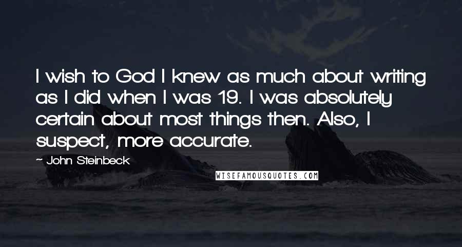 John Steinbeck Quotes: I wish to God I knew as much about writing as I did when I was 19. I was absolutely certain about most things then. Also, I suspect, more accurate.