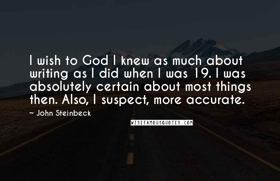 John Steinbeck Quotes: I wish to God I knew as much about writing as I did when I was 19. I was absolutely certain about most things then. Also, I suspect, more accurate.
