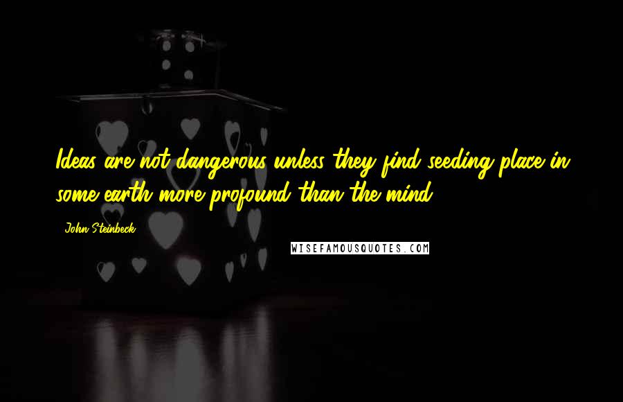 John Steinbeck Quotes: Ideas are not dangerous unless they find seeding place in some earth more profound than the mind.