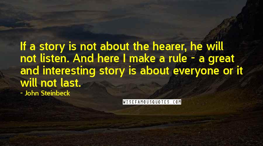 John Steinbeck Quotes: If a story is not about the hearer, he will not listen. And here I make a rule - a great and interesting story is about everyone or it will not last.