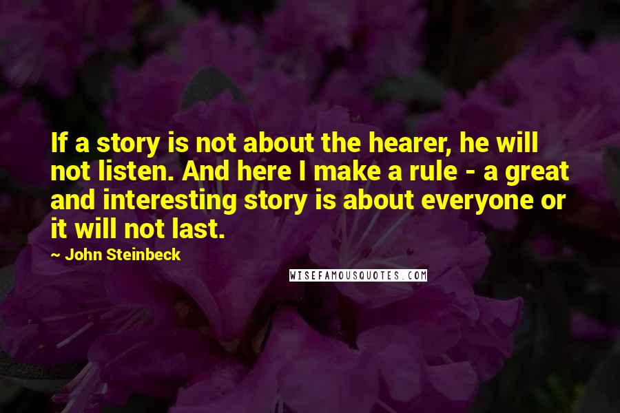 John Steinbeck Quotes: If a story is not about the hearer, he will not listen. And here I make a rule - a great and interesting story is about everyone or it will not last.