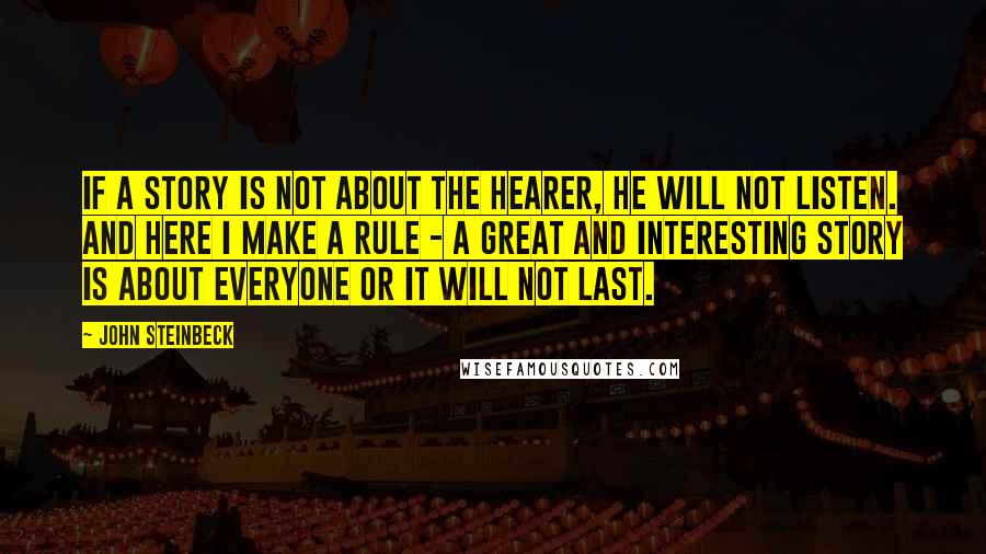 John Steinbeck Quotes: If a story is not about the hearer, he will not listen. And here I make a rule - a great and interesting story is about everyone or it will not last.