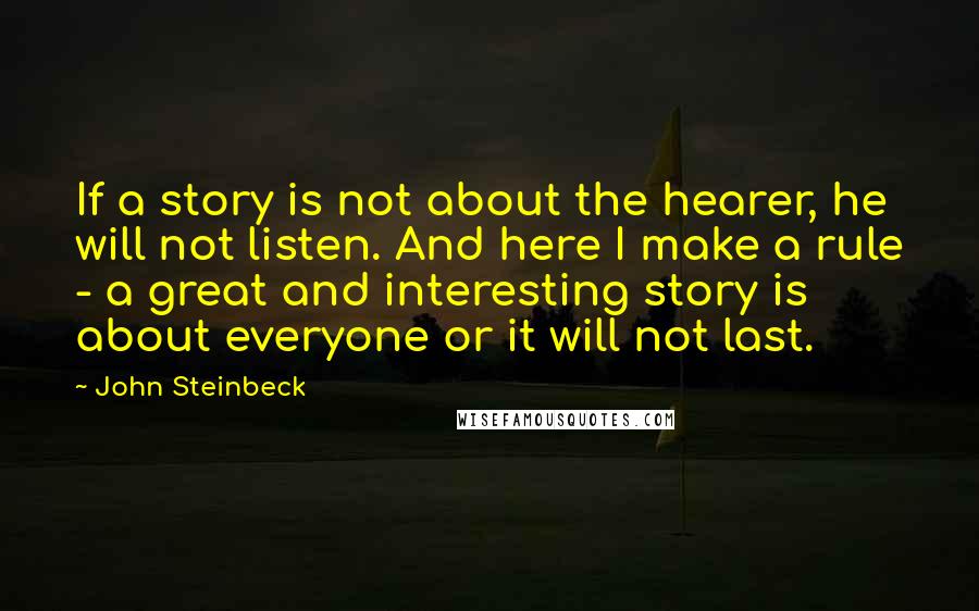 John Steinbeck Quotes: If a story is not about the hearer, he will not listen. And here I make a rule - a great and interesting story is about everyone or it will not last.