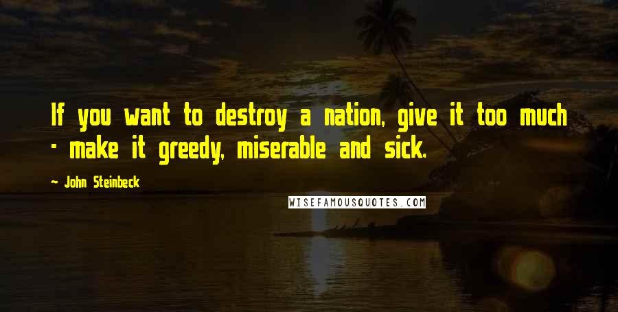 John Steinbeck Quotes: If you want to destroy a nation, give it too much - make it greedy, miserable and sick.