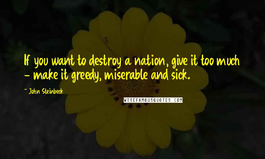 John Steinbeck Quotes: If you want to destroy a nation, give it too much - make it greedy, miserable and sick.