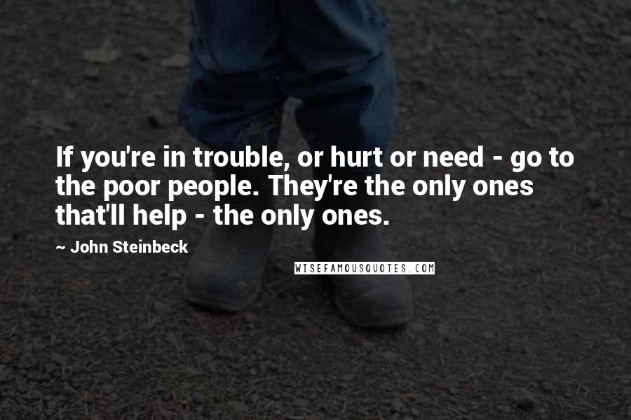 John Steinbeck Quotes: If you're in trouble, or hurt or need - go to the poor people. They're the only ones that'll help - the only ones.
