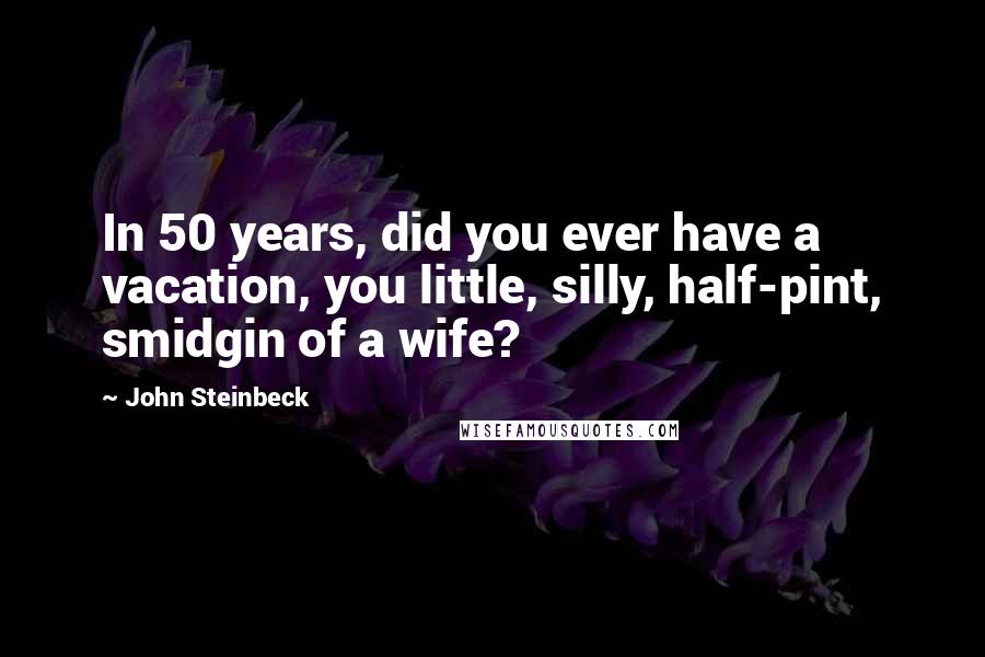 John Steinbeck Quotes: In 50 years, did you ever have a vacation, you little, silly, half-pint, smidgin of a wife?