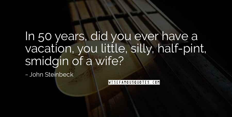 John Steinbeck Quotes: In 50 years, did you ever have a vacation, you little, silly, half-pint, smidgin of a wife?