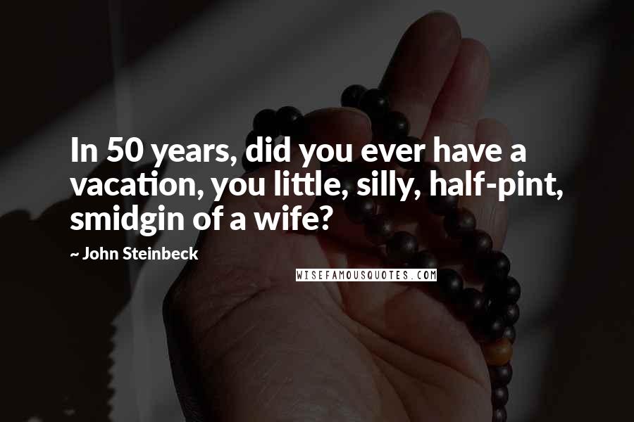 John Steinbeck Quotes: In 50 years, did you ever have a vacation, you little, silly, half-pint, smidgin of a wife?