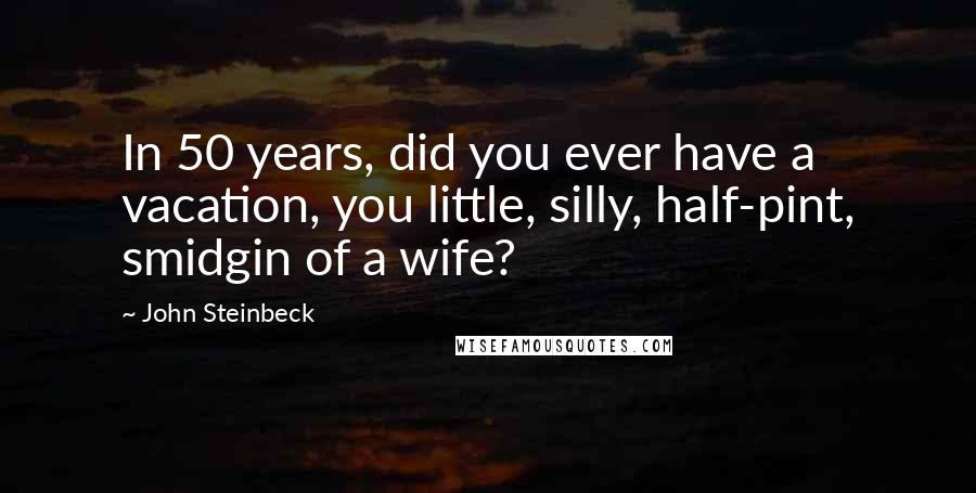 John Steinbeck Quotes: In 50 years, did you ever have a vacation, you little, silly, half-pint, smidgin of a wife?