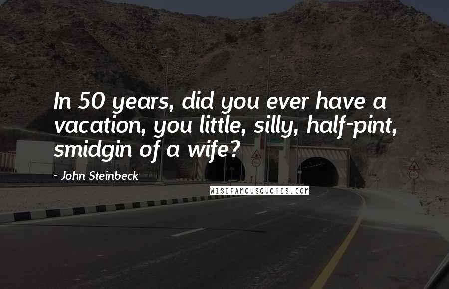 John Steinbeck Quotes: In 50 years, did you ever have a vacation, you little, silly, half-pint, smidgin of a wife?