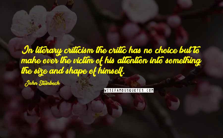 John Steinbeck Quotes: In literary criticism the critic has no choice but to make over the victim of his attention into something the size and shape of himself.