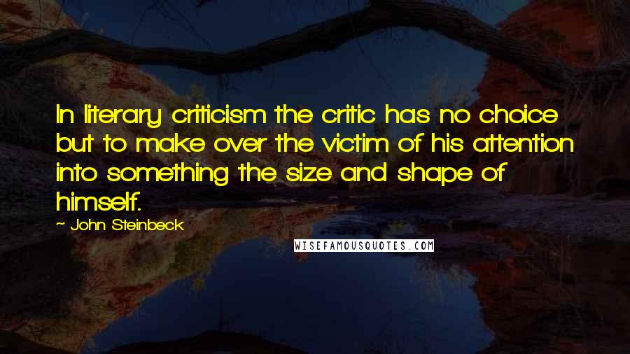 John Steinbeck Quotes: In literary criticism the critic has no choice but to make over the victim of his attention into something the size and shape of himself.