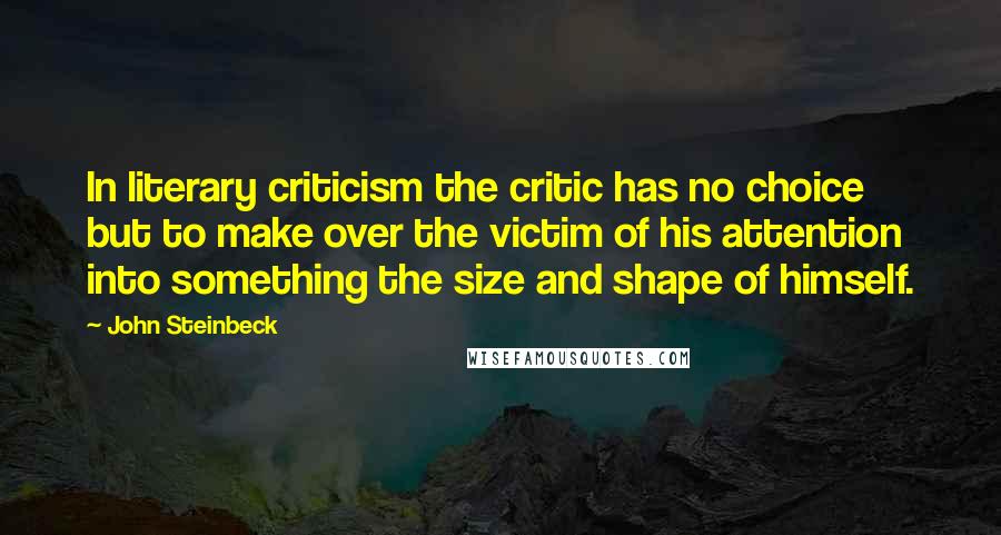 John Steinbeck Quotes: In literary criticism the critic has no choice but to make over the victim of his attention into something the size and shape of himself.