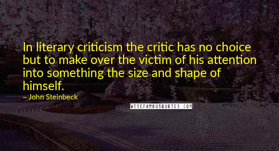 John Steinbeck Quotes: In literary criticism the critic has no choice but to make over the victim of his attention into something the size and shape of himself.