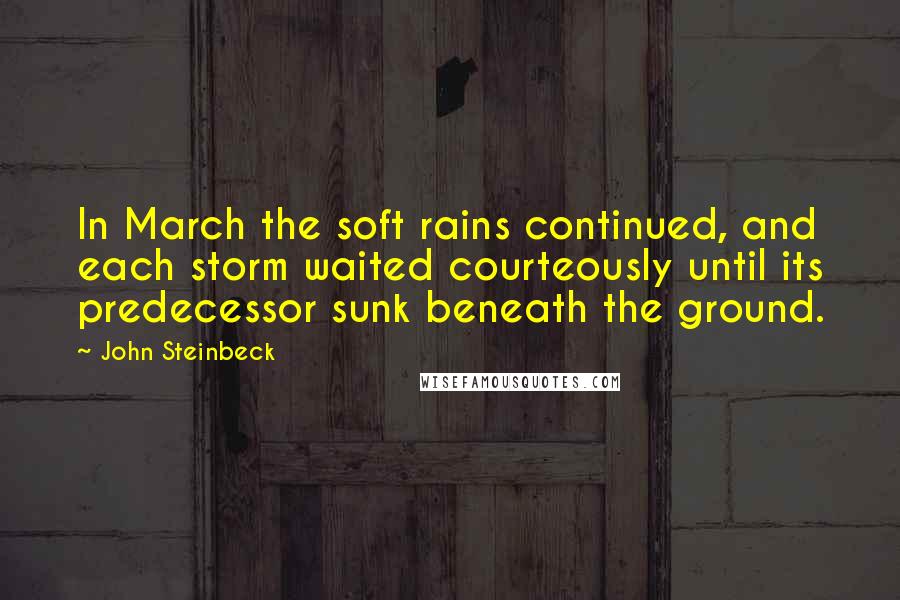 John Steinbeck Quotes: In March the soft rains continued, and each storm waited courteously until its predecessor sunk beneath the ground.