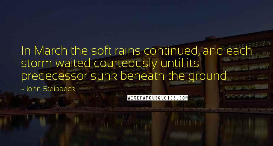 John Steinbeck Quotes: In March the soft rains continued, and each storm waited courteously until its predecessor sunk beneath the ground.