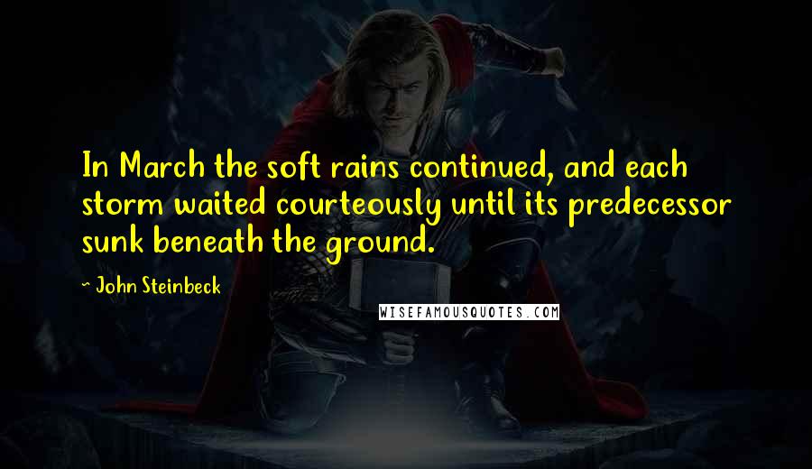 John Steinbeck Quotes: In March the soft rains continued, and each storm waited courteously until its predecessor sunk beneath the ground.