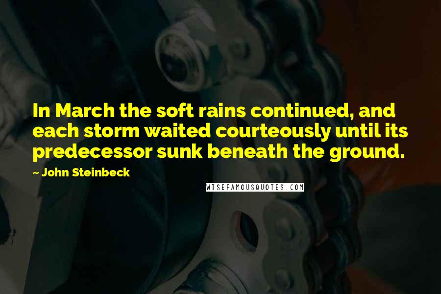 John Steinbeck Quotes: In March the soft rains continued, and each storm waited courteously until its predecessor sunk beneath the ground.