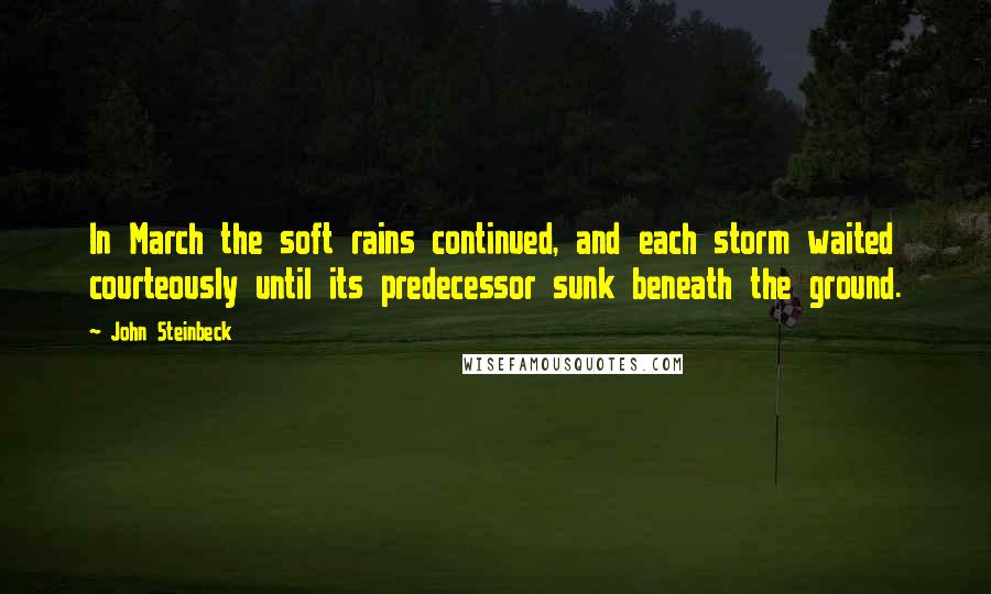 John Steinbeck Quotes: In March the soft rains continued, and each storm waited courteously until its predecessor sunk beneath the ground.