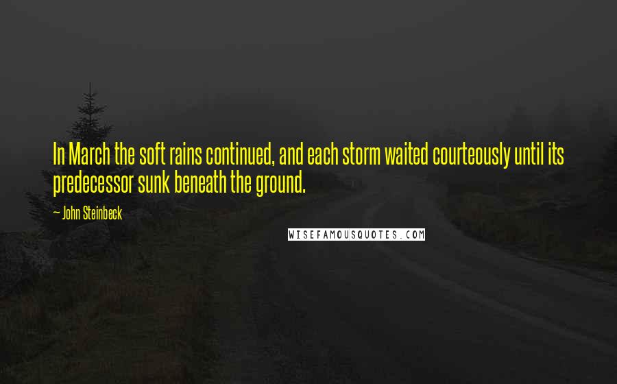 John Steinbeck Quotes: In March the soft rains continued, and each storm waited courteously until its predecessor sunk beneath the ground.