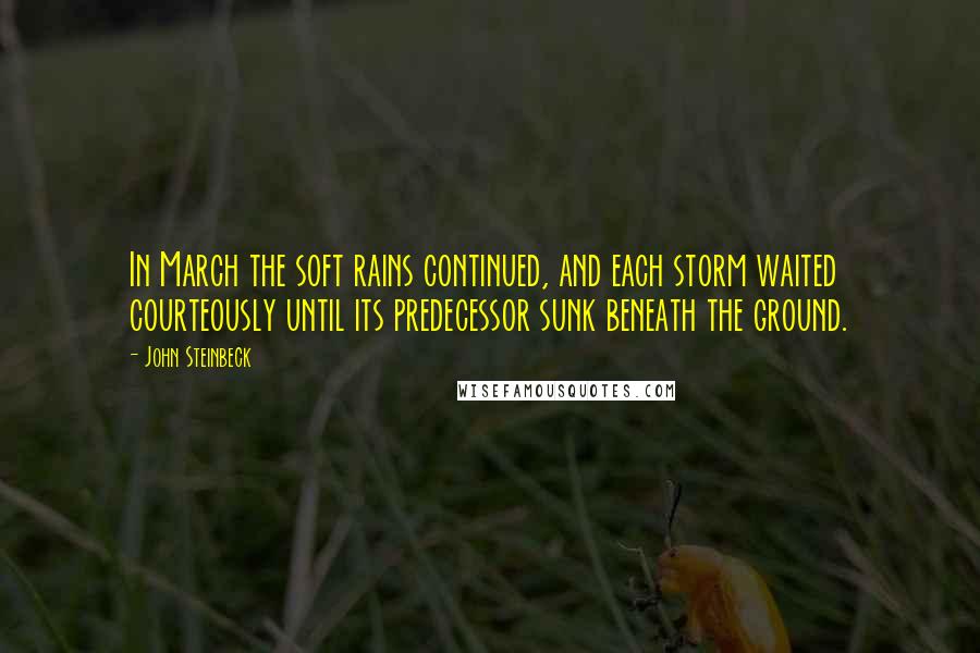 John Steinbeck Quotes: In March the soft rains continued, and each storm waited courteously until its predecessor sunk beneath the ground.
