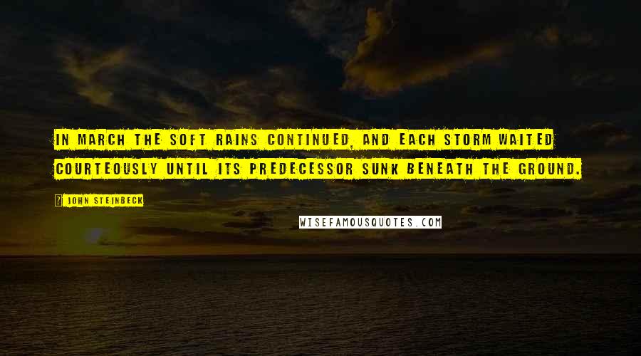 John Steinbeck Quotes: In March the soft rains continued, and each storm waited courteously until its predecessor sunk beneath the ground.