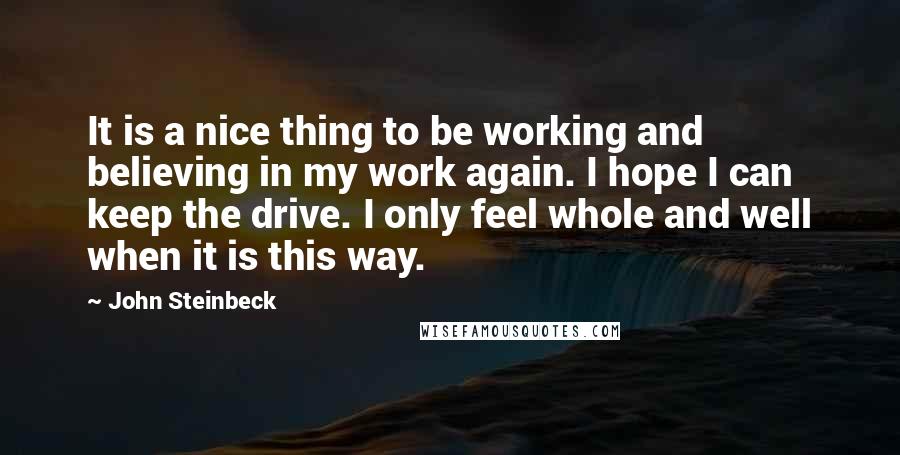 John Steinbeck Quotes: It is a nice thing to be working and believing in my work again. I hope I can keep the drive. I only feel whole and well when it is this way.