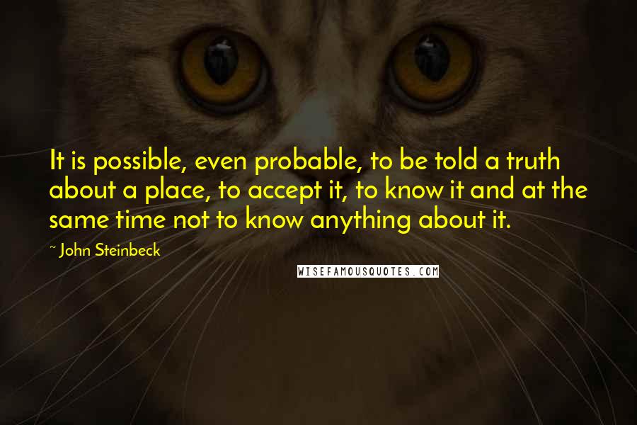 John Steinbeck Quotes: It is possible, even probable, to be told a truth about a place, to accept it, to know it and at the same time not to know anything about it.