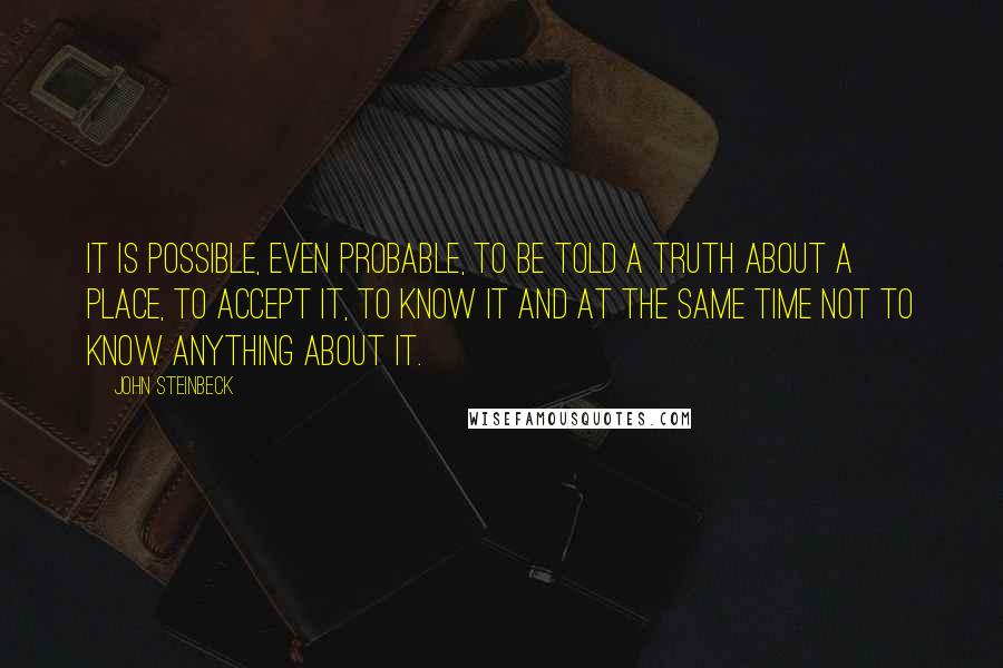 John Steinbeck Quotes: It is possible, even probable, to be told a truth about a place, to accept it, to know it and at the same time not to know anything about it.