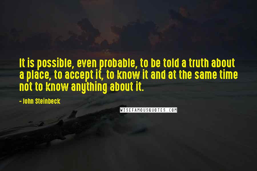 John Steinbeck Quotes: It is possible, even probable, to be told a truth about a place, to accept it, to know it and at the same time not to know anything about it.