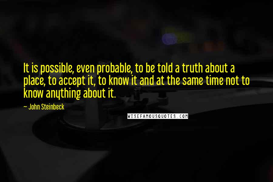 John Steinbeck Quotes: It is possible, even probable, to be told a truth about a place, to accept it, to know it and at the same time not to know anything about it.