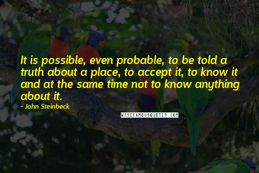John Steinbeck Quotes: It is possible, even probable, to be told a truth about a place, to accept it, to know it and at the same time not to know anything about it.