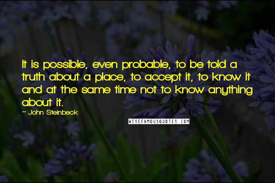 John Steinbeck Quotes: It is possible, even probable, to be told a truth about a place, to accept it, to know it and at the same time not to know anything about it.
