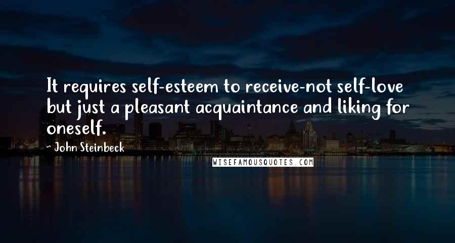 John Steinbeck Quotes: It requires self-esteem to receive-not self-love but just a pleasant acquaintance and liking for oneself.