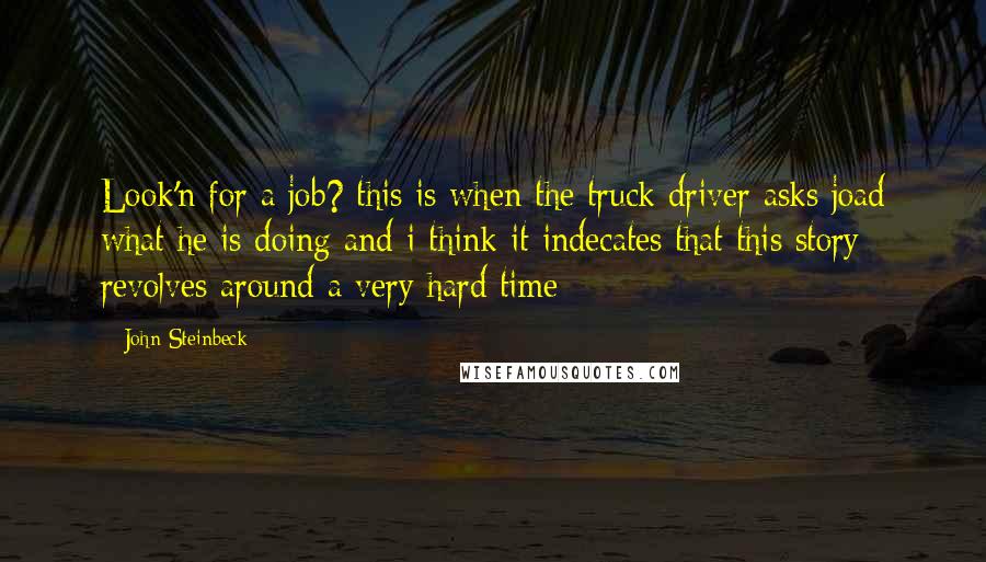 John Steinbeck Quotes: Look'n for a job? this is when the truck driver asks joad what he is doing and i think it indecates that this story revolves around a very hard time