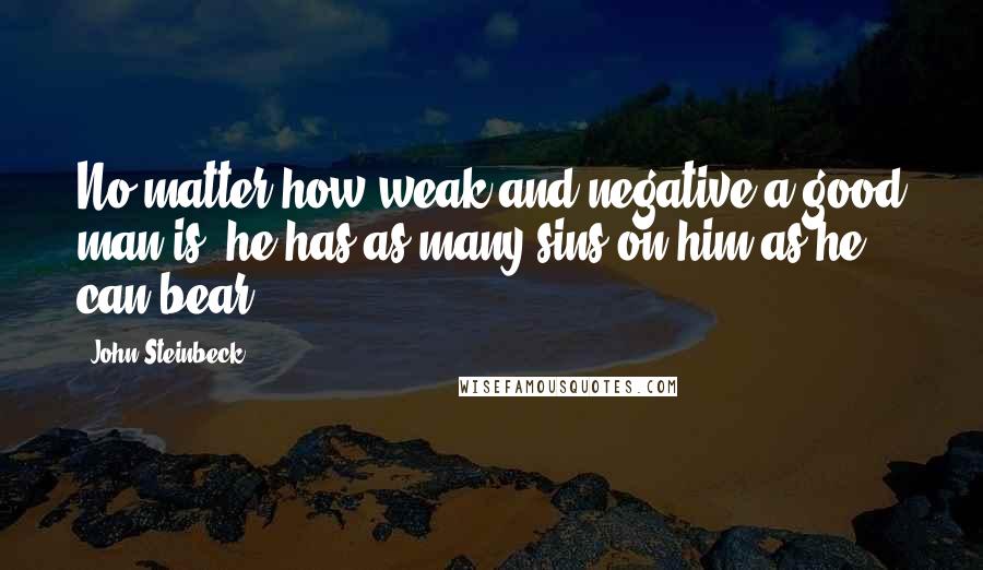 John Steinbeck Quotes: No matter how weak and negative a good man is, he has as many sins on him as he can bear.