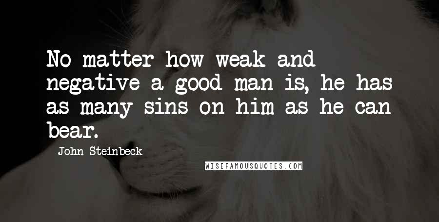 John Steinbeck Quotes: No matter how weak and negative a good man is, he has as many sins on him as he can bear.