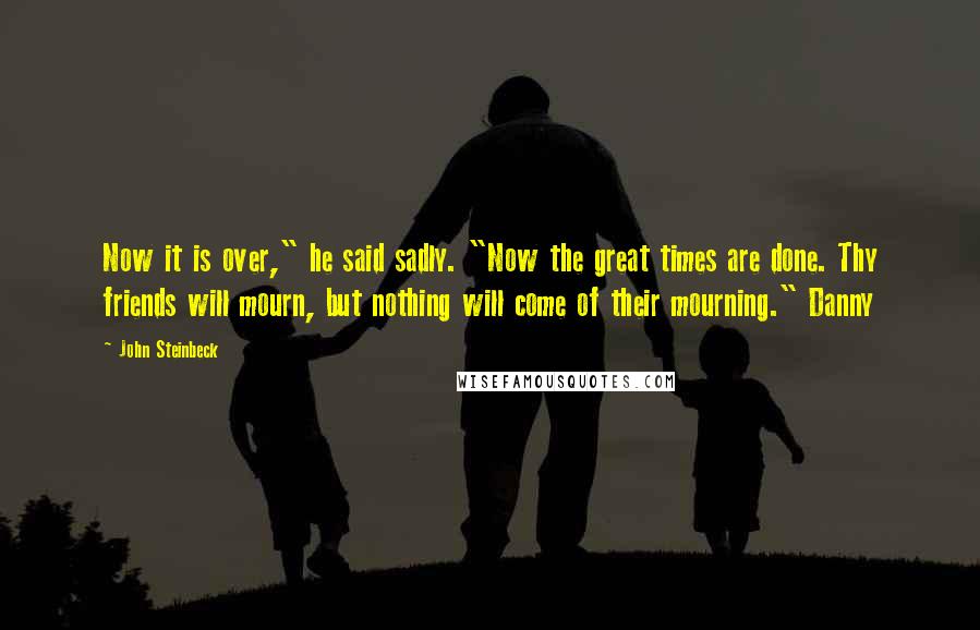 John Steinbeck Quotes: Now it is over," he said sadly. "Now the great times are done. Thy friends will mourn, but nothing will come of their mourning." Danny