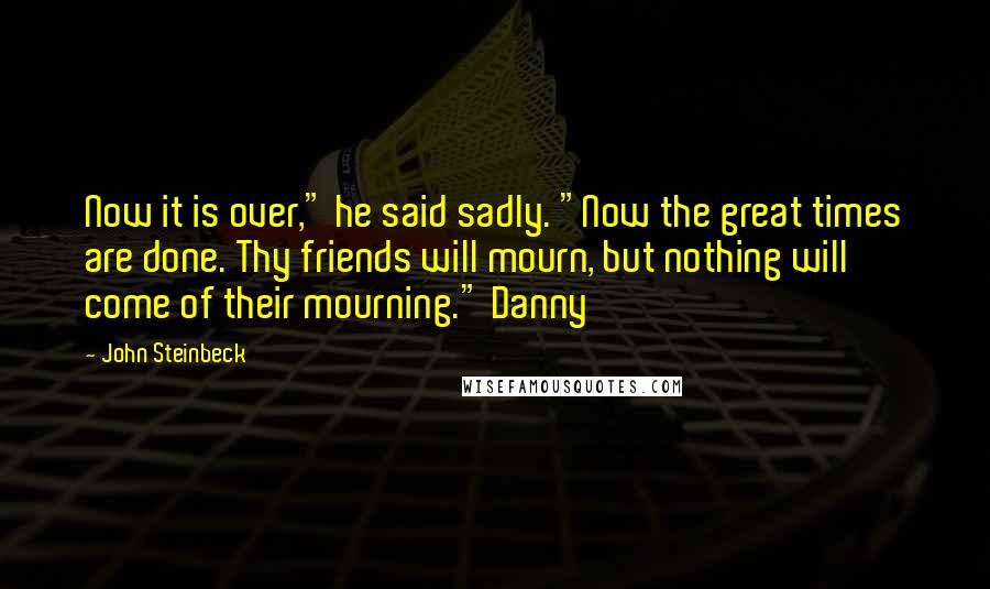 John Steinbeck Quotes: Now it is over," he said sadly. "Now the great times are done. Thy friends will mourn, but nothing will come of their mourning." Danny