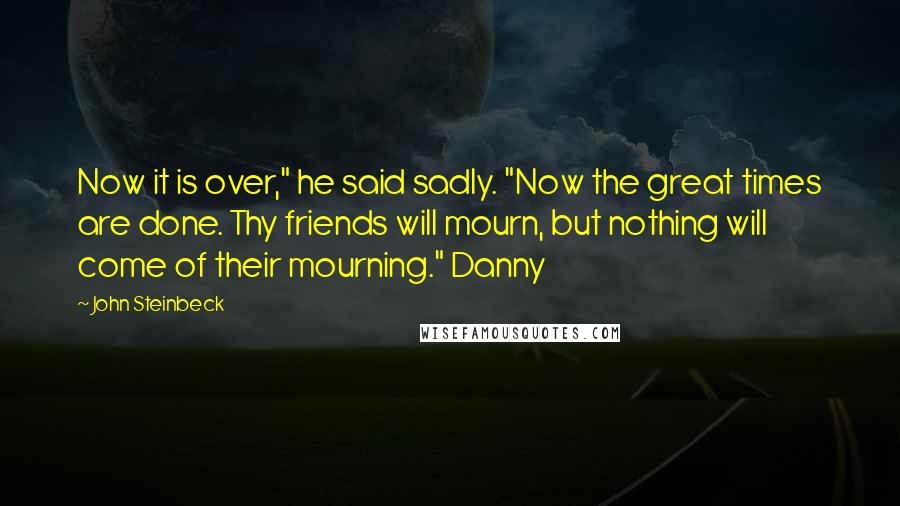 John Steinbeck Quotes: Now it is over," he said sadly. "Now the great times are done. Thy friends will mourn, but nothing will come of their mourning." Danny