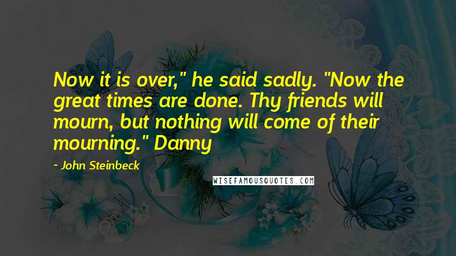 John Steinbeck Quotes: Now it is over," he said sadly. "Now the great times are done. Thy friends will mourn, but nothing will come of their mourning." Danny
