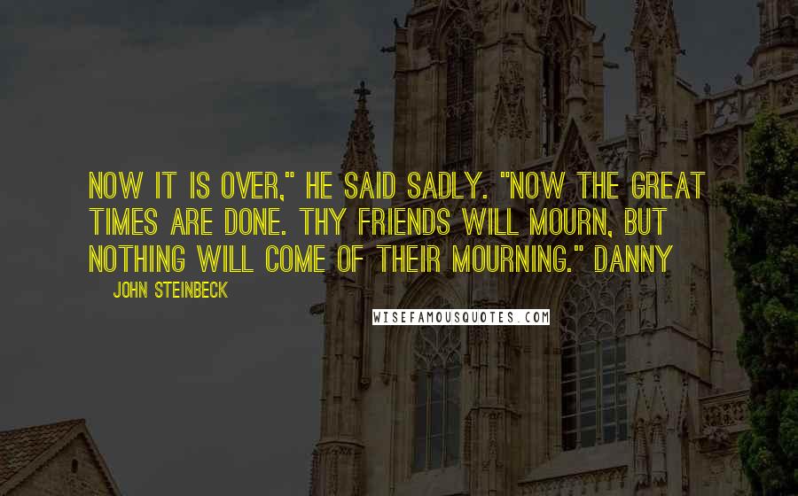 John Steinbeck Quotes: Now it is over," he said sadly. "Now the great times are done. Thy friends will mourn, but nothing will come of their mourning." Danny