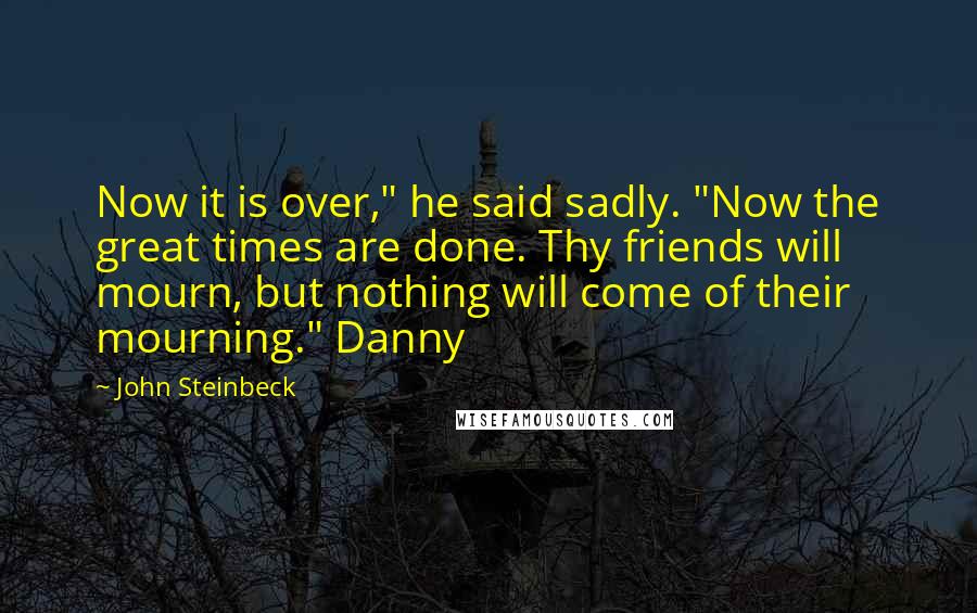 John Steinbeck Quotes: Now it is over," he said sadly. "Now the great times are done. Thy friends will mourn, but nothing will come of their mourning." Danny